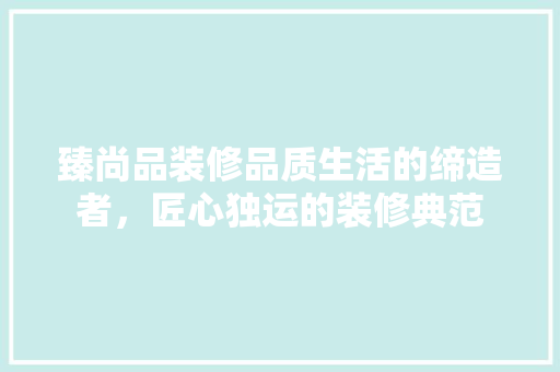 臻尚品装修品质生活的缔造者，匠心独运的装修典范