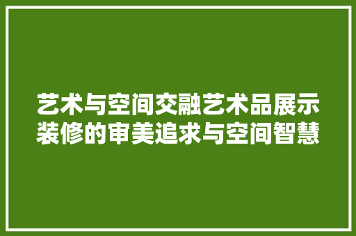 艺术与空间交融艺术品展示装修的审美追求与空间智慧