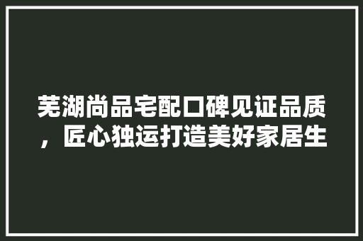 芜湖尚品宅配口碑见证品质，匠心独运打造美好家居生活