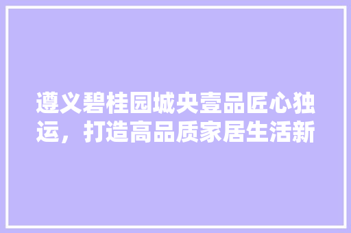 遵义碧桂园城央壹品匠心独运，打造高品质家居生活新标杆