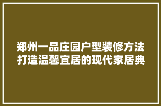郑州一品庄园户型装修方法打造温馨宜居的现代家居典范