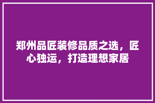 郑州品匠装修品质之选，匠心独运，打造理想家居