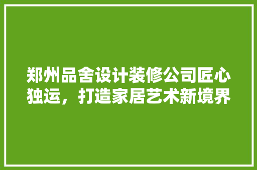 郑州品舍设计装修公司匠心独运，打造家居艺术新境界