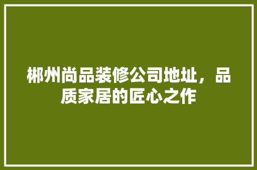 郴州尚品装修公司地址，品质家居的匠心之作