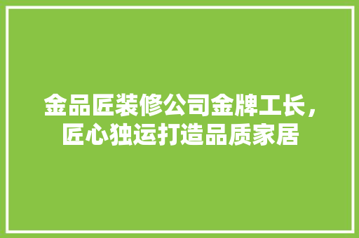 金品匠装修公司金牌工长，匠心独运打造品质家居