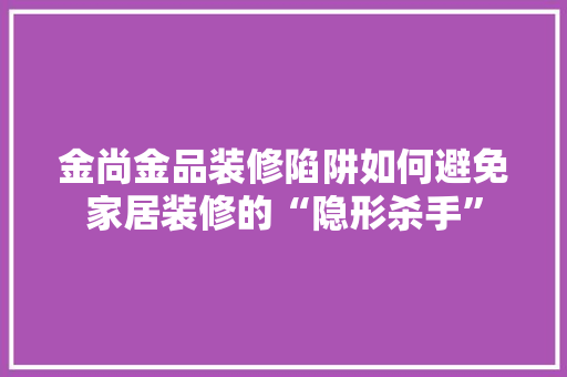 金尚金品装修陷阱如何避免家居装修的“隐形杀手”