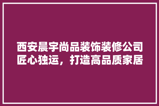 西安晨宇尚品装饰装修公司匠心独运，打造高品质家居生活