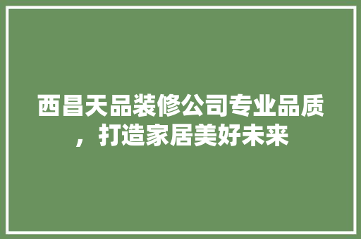 西昌天品装修公司专业品质，打造家居美好未来