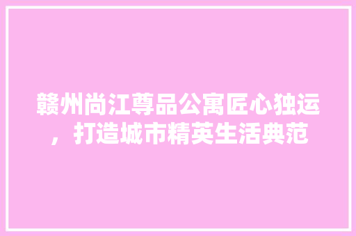 赣州尚江尊品公寓匠心独运，打造城市精英生活典范