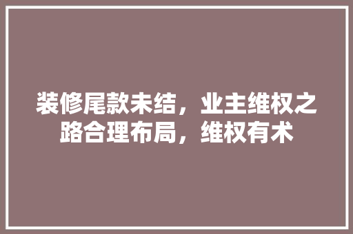 装修尾款未结，业主维权之路合理布局，维权有术