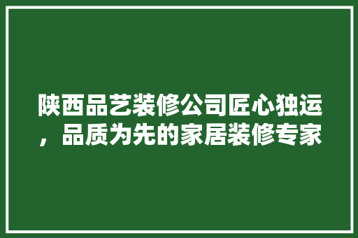 陕西品艺装修公司匠心独运，品质为先的家居装修专家