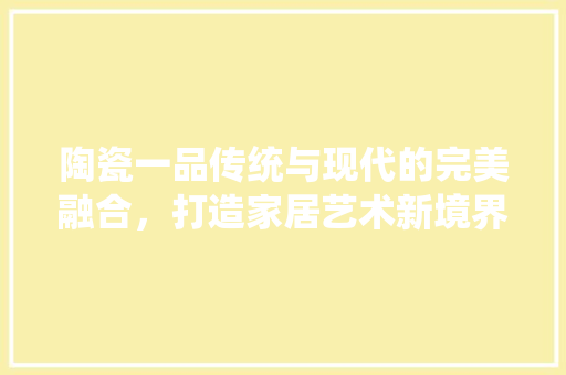 陶瓷一品传统与现代的完美融合，打造家居艺术新境界