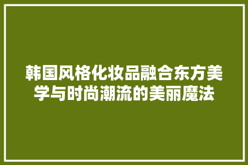 韩国风格化妆品融合东方美学与时尚潮流的美丽魔法