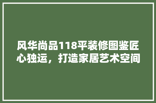 风华尚品118平装修图鉴匠心独运，打造家居艺术空间