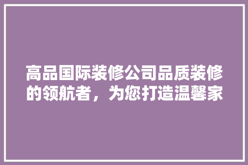 高品国际装修公司品质装修的领航者，为您打造温馨家园