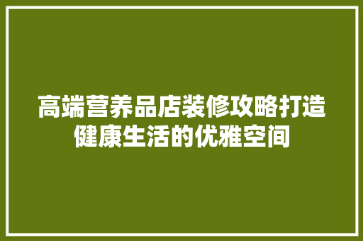 高端营养品店装修攻略打造健康生活的优雅空间