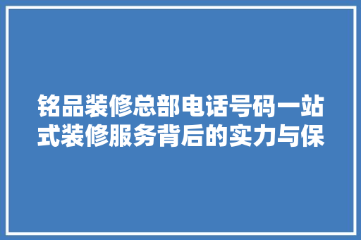 铭品装修总部电话号码一站式装修服务背后的实力与保障