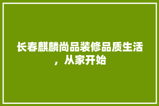 长春麒麟尚品装修品质生活，从家开始