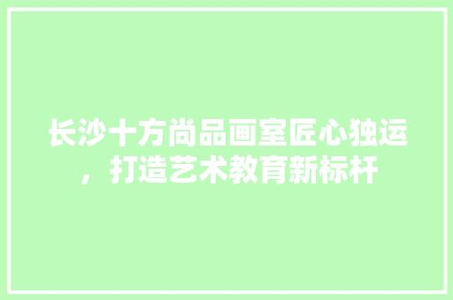 长沙十方尚品画室匠心独运，打造艺术教育新标杆