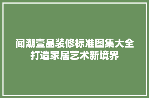 闻潮壹品装修标准图集大全打造家居艺术新境界
