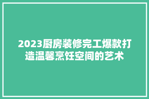 2023厨房装修完工爆款打造温馨烹饪空间的艺术