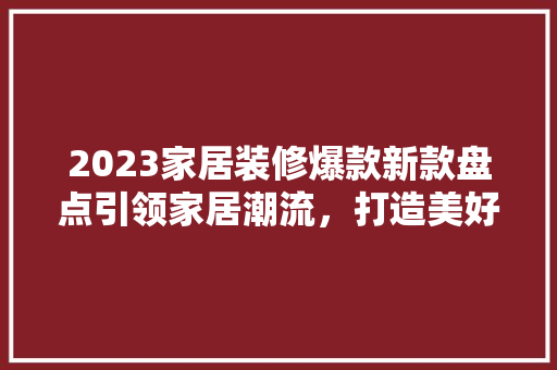 2023家居装修爆款新款盘点引领家居潮流，打造美好生活空间