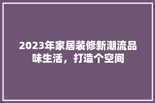2023年家居装修新潮流品味生活，打造个空间