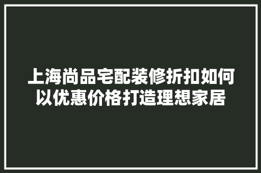 上海尚品宅配装修折扣如何以优惠价格打造理想家居