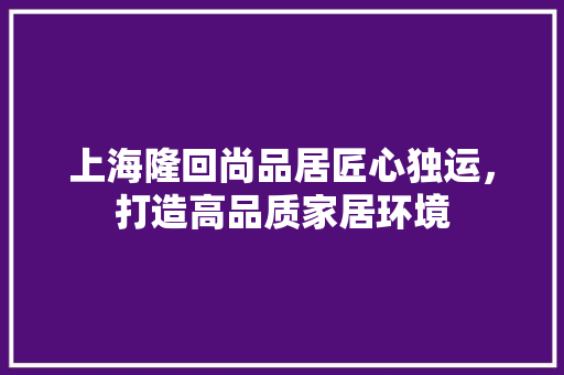 上海隆回尚品居匠心独运，打造高品质家居环境