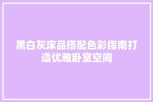 黑白灰床品搭配色彩指南打造优雅卧室空间