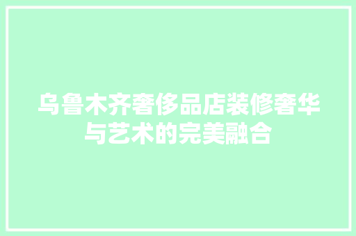 乌鲁木齐奢侈品店装修奢华与艺术的完美融合