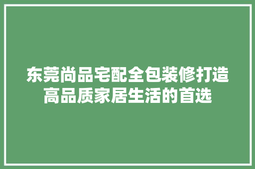 东莞尚品宅配全包装修打造高品质家居生活的首选
