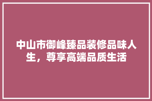 中山市御峰臻品装修品味人生，尊享高端品质生活