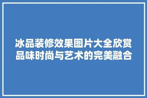 冰品装修效果图片大全欣赏品味时尚与艺术的完美融合