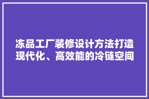 冻品工厂装修设计方法打造现代化、高效能的冷链空间