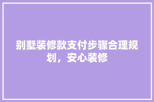 别墅装修款支付步骤合理规划，安心装修