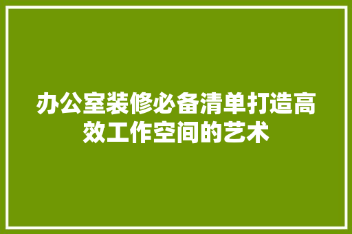办公室装修必备清单打造高效工作空间的艺术