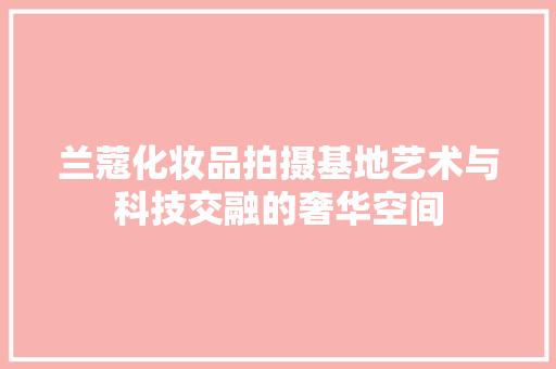 兰蔻化妆品拍摄基地艺术与科技交融的奢华空间