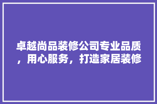卓越尚品装修公司专业品质，用心服务，打造家居装修新典范