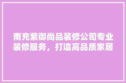 南充紫御尚品装修公司专业装修服务，打造高品质家居生活