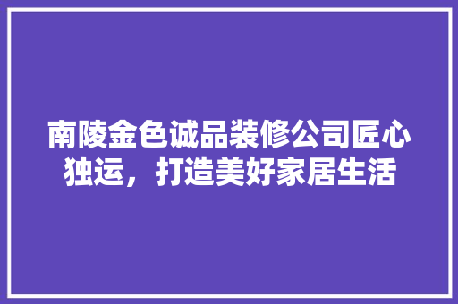 南陵金色诚品装修公司匠心独运，打造美好家居生活