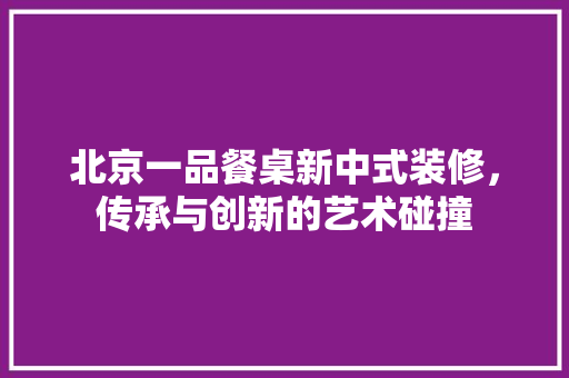 北京一品餐桌新中式装修，传承与创新的艺术碰撞