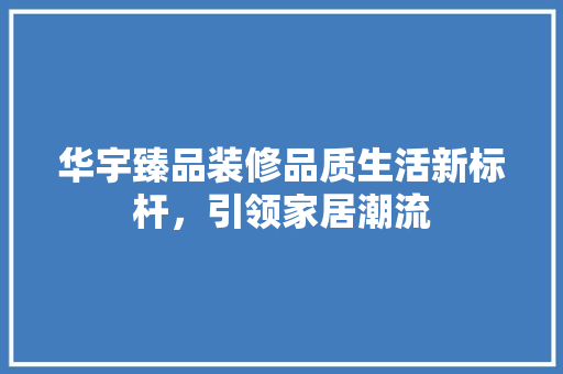华宇臻品装修品质生活新标杆，引领家居潮流