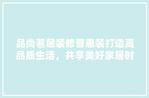 品尚茗居装修普惠装打造高品质生活，共享美好家居时光