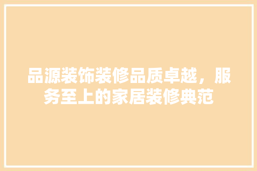 品源装饰装修品质卓越，服务至上的家居装修典范