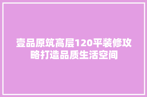 壹品原筑高层120平装修攻略打造品质生活空间