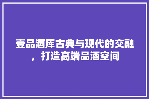壹品酒库古典与现代的交融，打造高端品酒空间