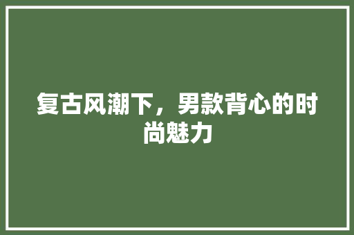 复古风潮下，男款背心的时尚魅力