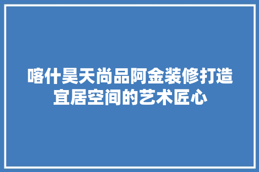 喀什昊天尚品阿金装修打造宜居空间的艺术匠心