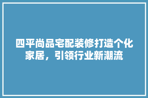 四平尚品宅配装修打造个化家居，引领行业新潮流